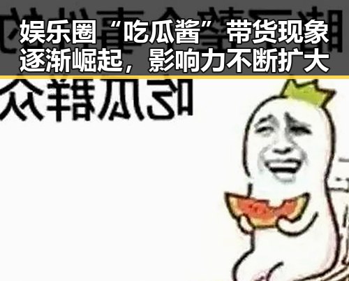 娱乐圈“吃瓜酱”带货现象逐渐崛起，影响力不断扩大