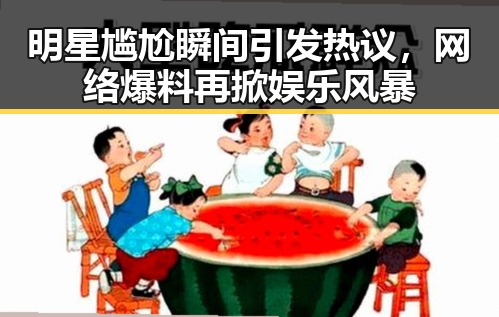 明星尴尬瞬间引发热议，网络爆料再掀娱乐风暴